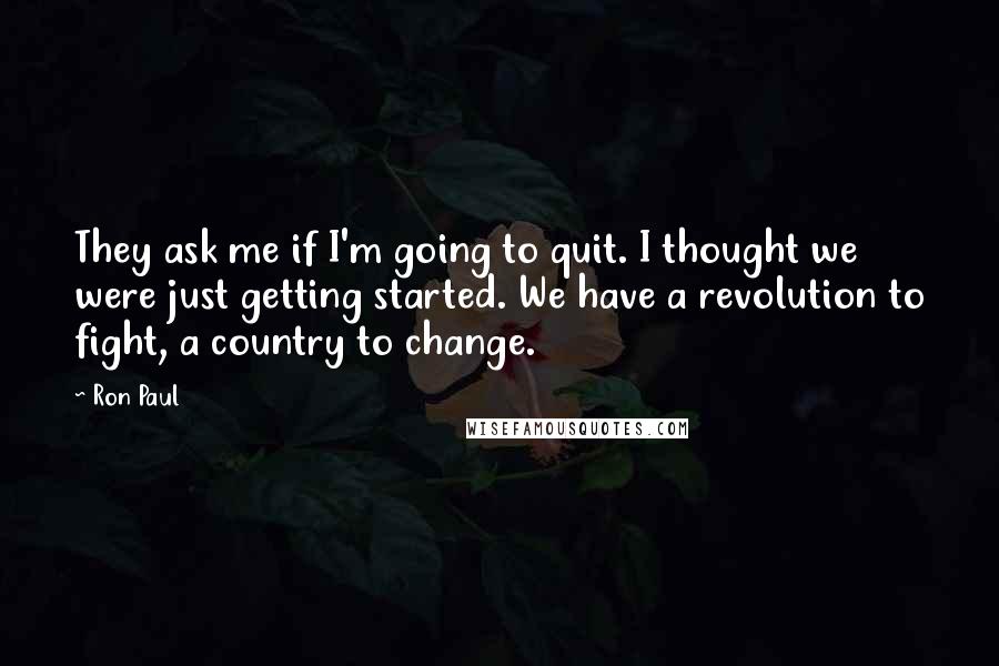 Ron Paul Quotes: They ask me if I'm going to quit. I thought we were just getting started. We have a revolution to fight, a country to change.