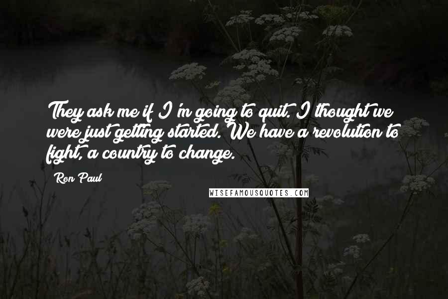 Ron Paul Quotes: They ask me if I'm going to quit. I thought we were just getting started. We have a revolution to fight, a country to change.