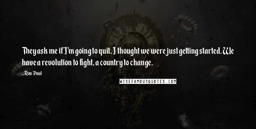 Ron Paul Quotes: They ask me if I'm going to quit. I thought we were just getting started. We have a revolution to fight, a country to change.