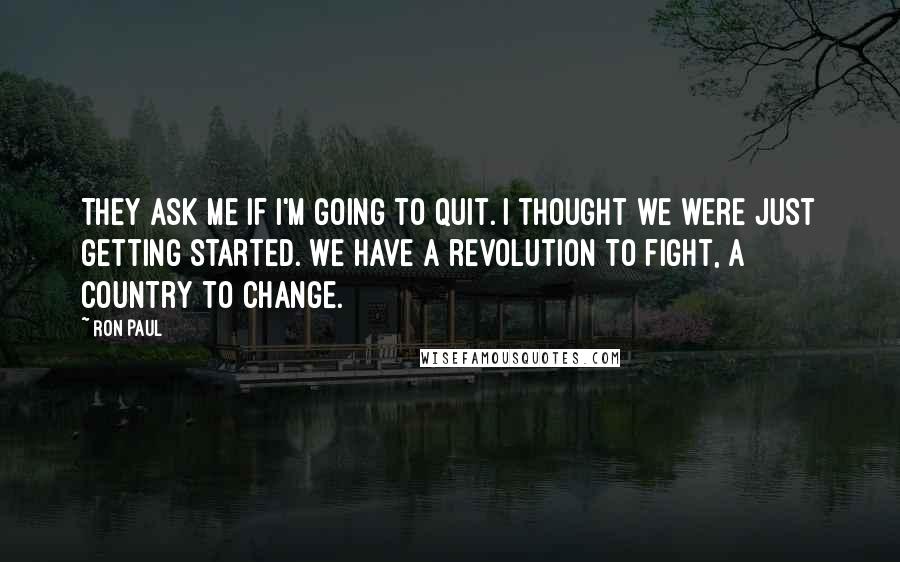 Ron Paul Quotes: They ask me if I'm going to quit. I thought we were just getting started. We have a revolution to fight, a country to change.