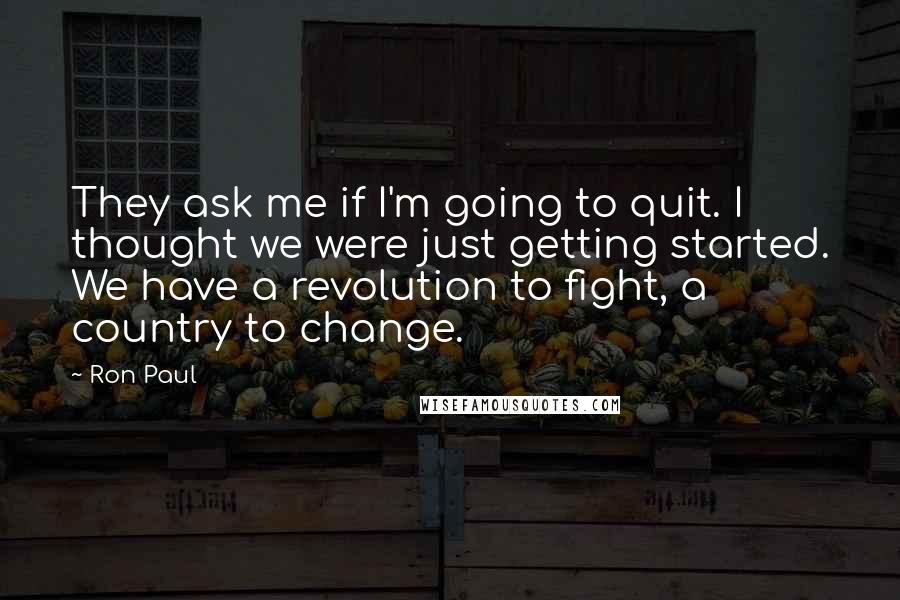 Ron Paul Quotes: They ask me if I'm going to quit. I thought we were just getting started. We have a revolution to fight, a country to change.