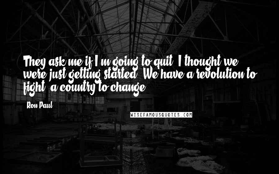 Ron Paul Quotes: They ask me if I'm going to quit. I thought we were just getting started. We have a revolution to fight, a country to change.