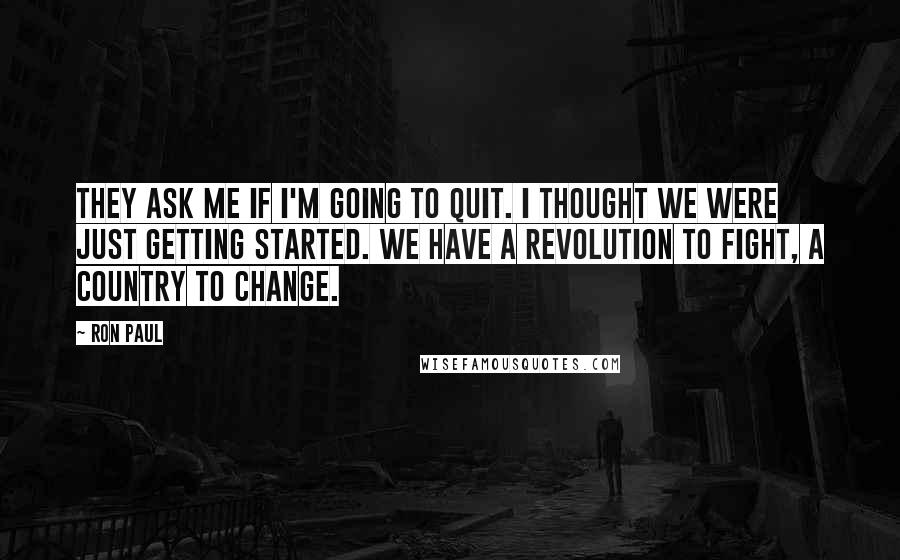 Ron Paul Quotes: They ask me if I'm going to quit. I thought we were just getting started. We have a revolution to fight, a country to change.