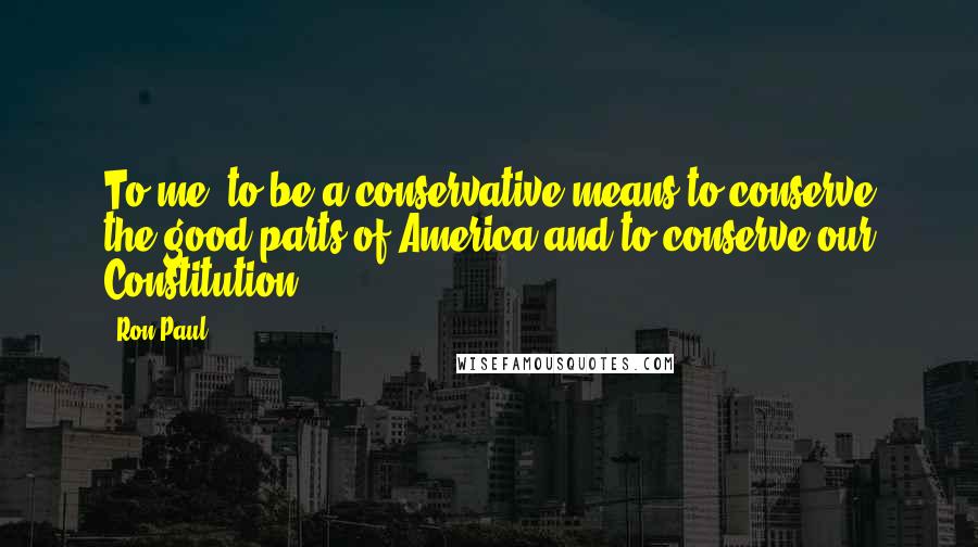 Ron Paul Quotes: To me, to be a conservative means to conserve the good parts of America and to conserve our Constitution.