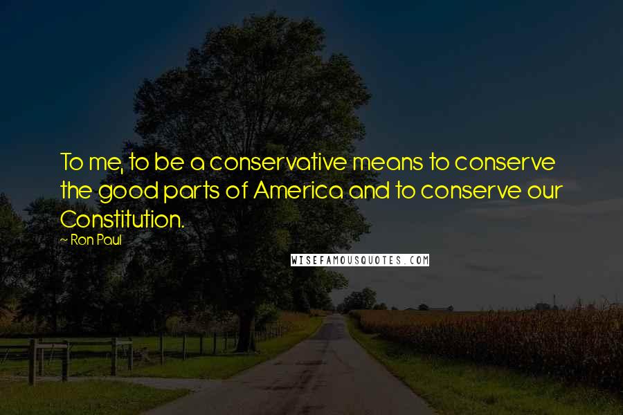 Ron Paul Quotes: To me, to be a conservative means to conserve the good parts of America and to conserve our Constitution.