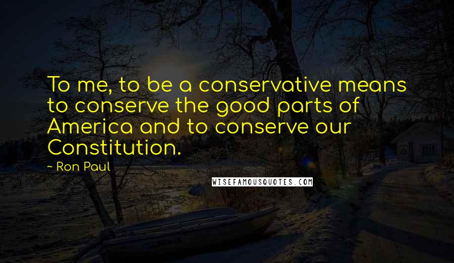 Ron Paul Quotes: To me, to be a conservative means to conserve the good parts of America and to conserve our Constitution.