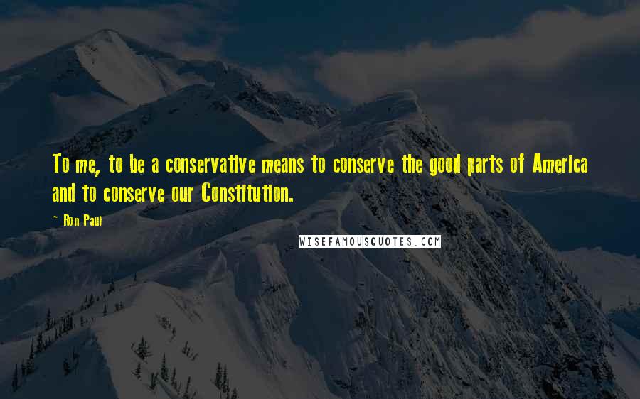 Ron Paul Quotes: To me, to be a conservative means to conserve the good parts of America and to conserve our Constitution.
