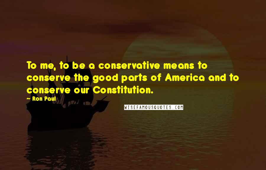 Ron Paul Quotes: To me, to be a conservative means to conserve the good parts of America and to conserve our Constitution.