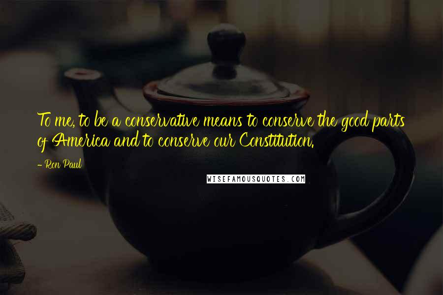 Ron Paul Quotes: To me, to be a conservative means to conserve the good parts of America and to conserve our Constitution.