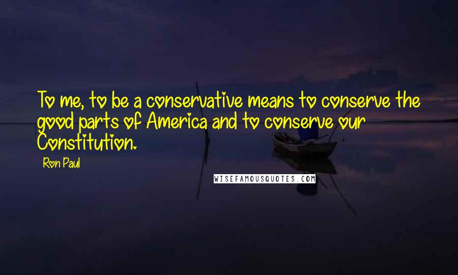 Ron Paul Quotes: To me, to be a conservative means to conserve the good parts of America and to conserve our Constitution.