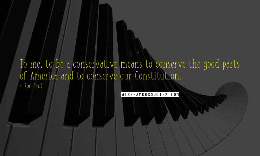 Ron Paul Quotes: To me, to be a conservative means to conserve the good parts of America and to conserve our Constitution.