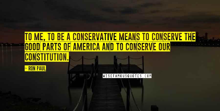 Ron Paul Quotes: To me, to be a conservative means to conserve the good parts of America and to conserve our Constitution.