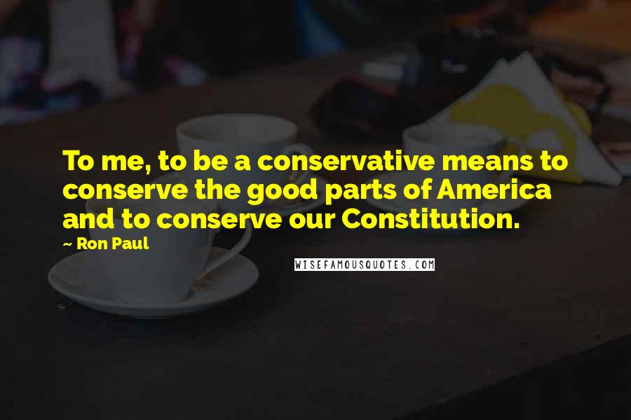 Ron Paul Quotes: To me, to be a conservative means to conserve the good parts of America and to conserve our Constitution.