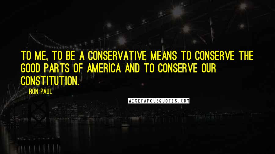 Ron Paul Quotes: To me, to be a conservative means to conserve the good parts of America and to conserve our Constitution.