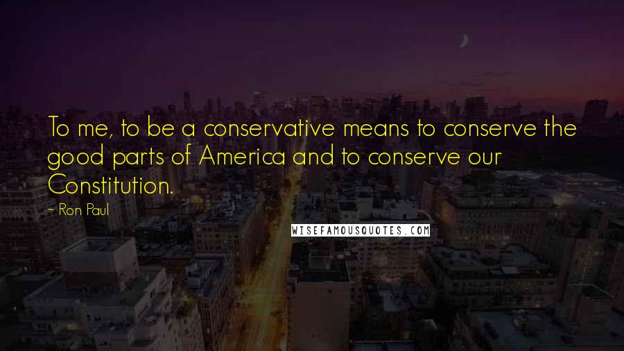 Ron Paul Quotes: To me, to be a conservative means to conserve the good parts of America and to conserve our Constitution.