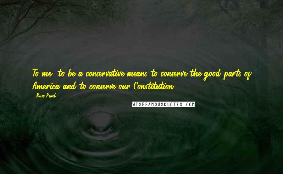 Ron Paul Quotes: To me, to be a conservative means to conserve the good parts of America and to conserve our Constitution.