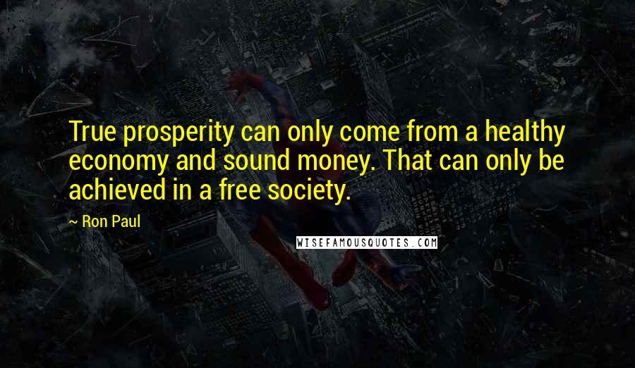 Ron Paul Quotes: True prosperity can only come from a healthy economy and sound money. That can only be achieved in a free society.