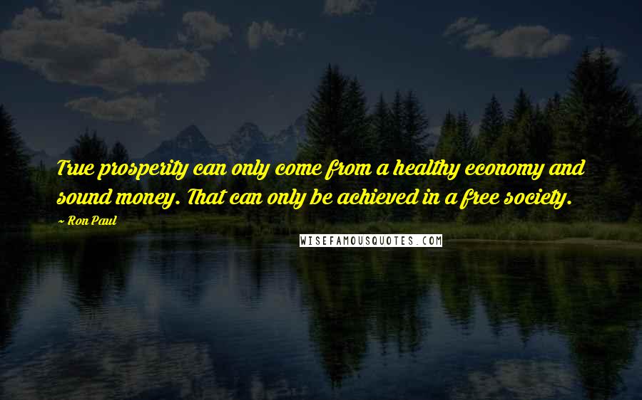 Ron Paul Quotes: True prosperity can only come from a healthy economy and sound money. That can only be achieved in a free society.