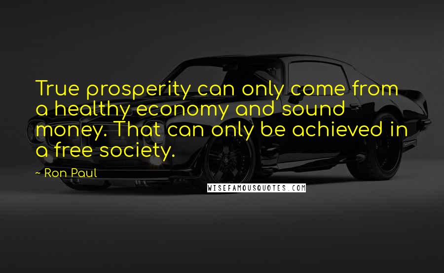 Ron Paul Quotes: True prosperity can only come from a healthy economy and sound money. That can only be achieved in a free society.