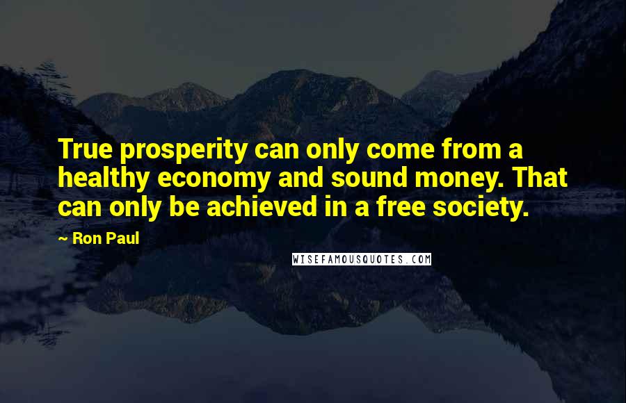 Ron Paul Quotes: True prosperity can only come from a healthy economy and sound money. That can only be achieved in a free society.