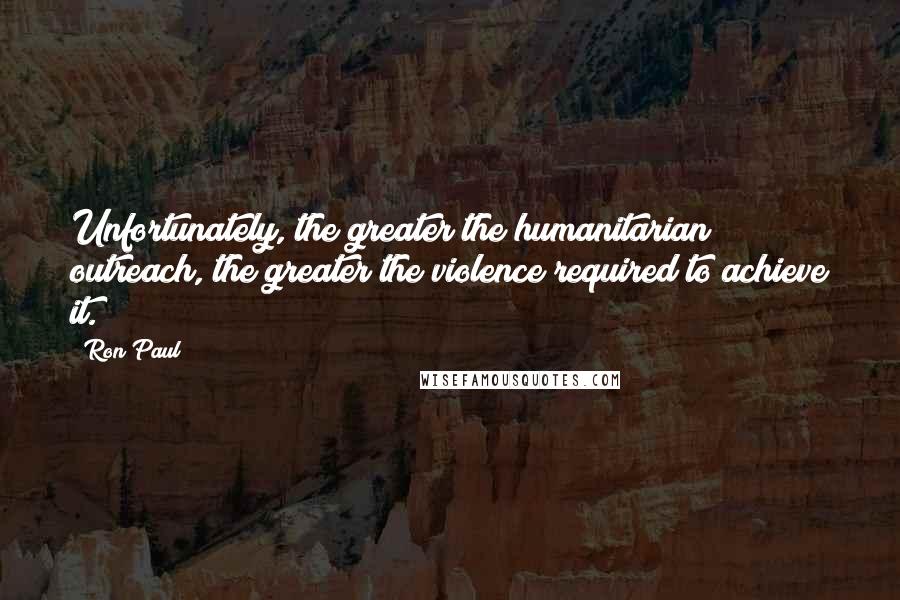 Ron Paul Quotes: Unfortunately, the greater the humanitarian outreach, the greater the violence required to achieve it.