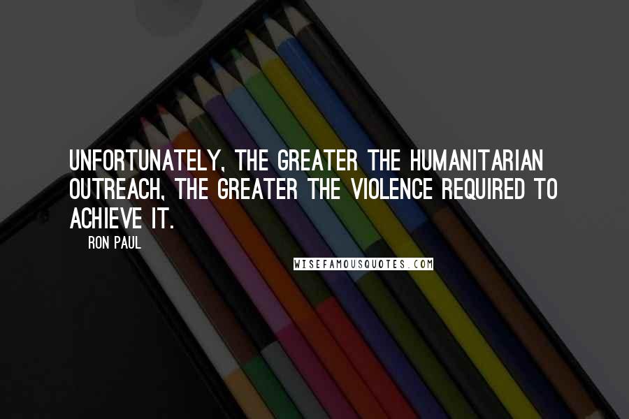 Ron Paul Quotes: Unfortunately, the greater the humanitarian outreach, the greater the violence required to achieve it.