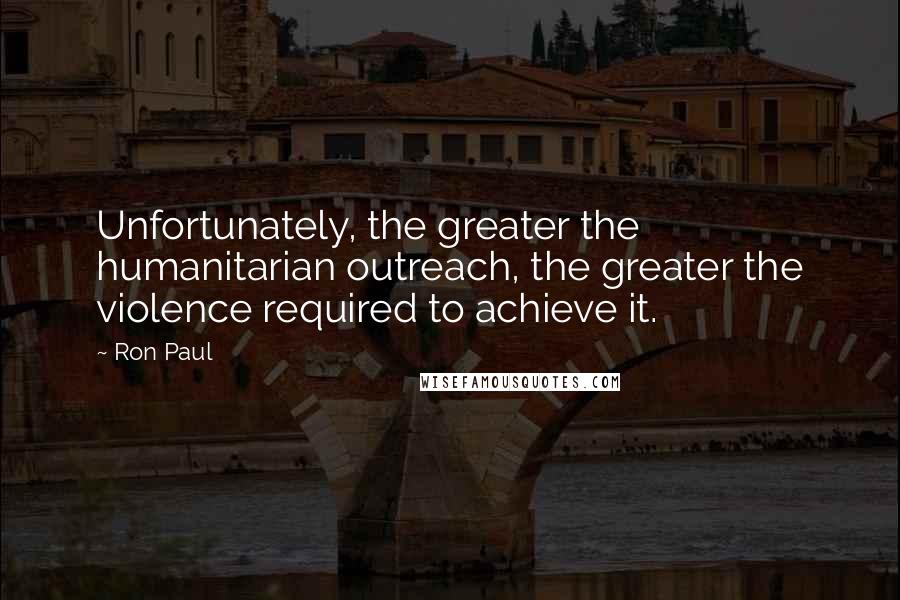 Ron Paul Quotes: Unfortunately, the greater the humanitarian outreach, the greater the violence required to achieve it.