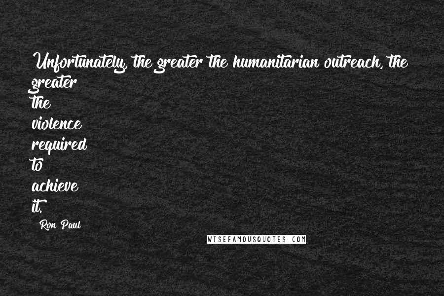 Ron Paul Quotes: Unfortunately, the greater the humanitarian outreach, the greater the violence required to achieve it.