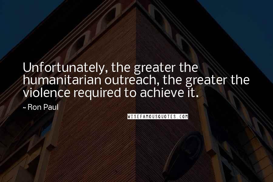 Ron Paul Quotes: Unfortunately, the greater the humanitarian outreach, the greater the violence required to achieve it.