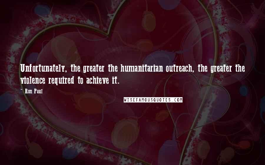 Ron Paul Quotes: Unfortunately, the greater the humanitarian outreach, the greater the violence required to achieve it.