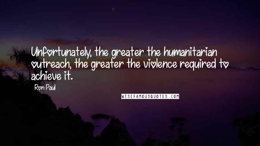 Ron Paul Quotes: Unfortunately, the greater the humanitarian outreach, the greater the violence required to achieve it.