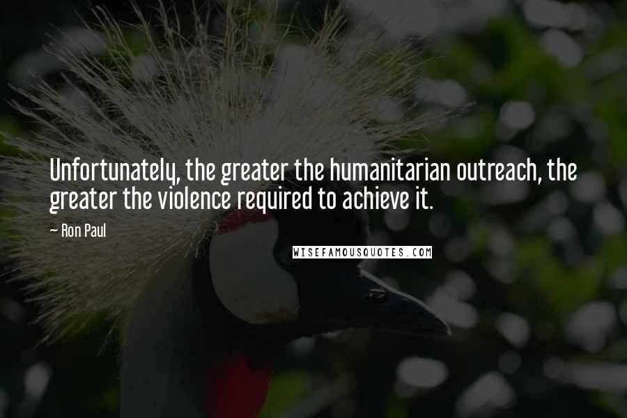Ron Paul Quotes: Unfortunately, the greater the humanitarian outreach, the greater the violence required to achieve it.