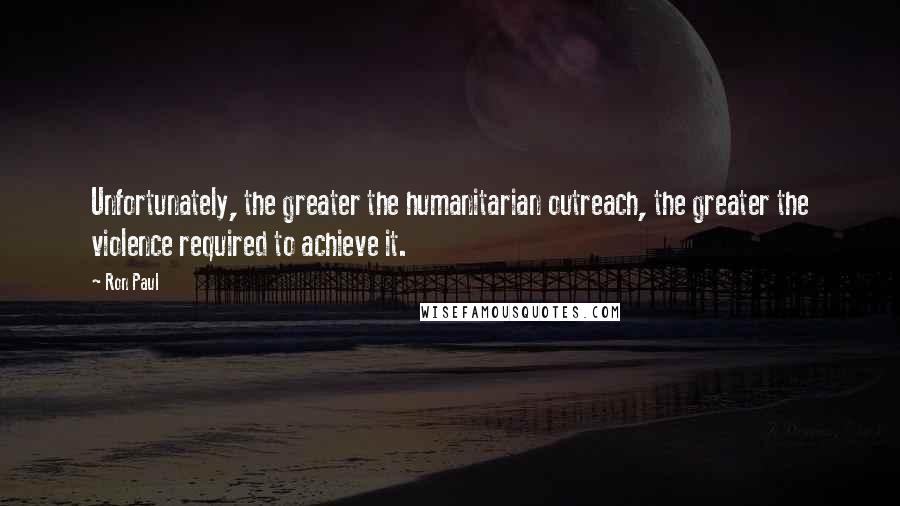 Ron Paul Quotes: Unfortunately, the greater the humanitarian outreach, the greater the violence required to achieve it.