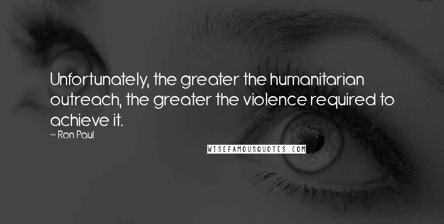 Ron Paul Quotes: Unfortunately, the greater the humanitarian outreach, the greater the violence required to achieve it.