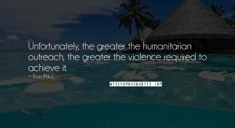 Ron Paul Quotes: Unfortunately, the greater the humanitarian outreach, the greater the violence required to achieve it.
