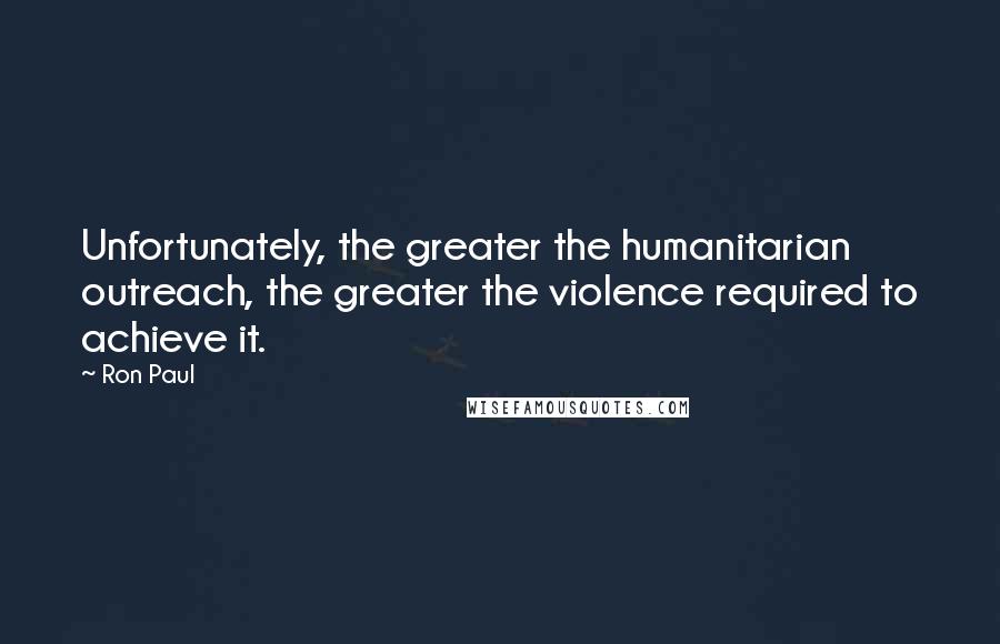 Ron Paul Quotes: Unfortunately, the greater the humanitarian outreach, the greater the violence required to achieve it.