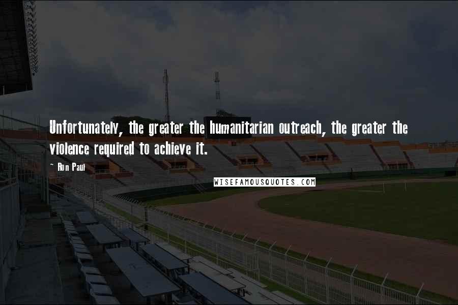 Ron Paul Quotes: Unfortunately, the greater the humanitarian outreach, the greater the violence required to achieve it.