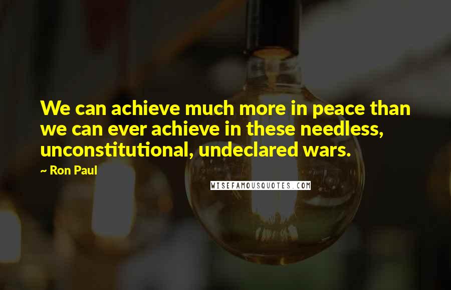 Ron Paul Quotes: We can achieve much more in peace than we can ever achieve in these needless, unconstitutional, undeclared wars.