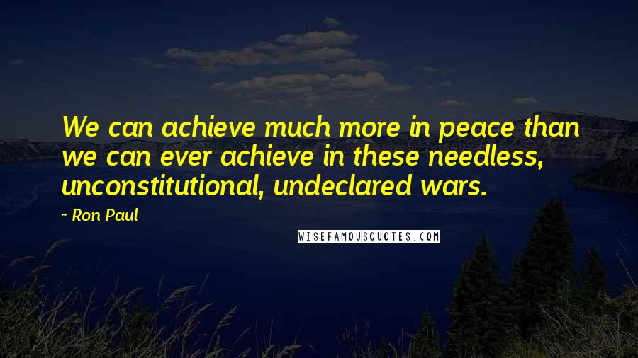 Ron Paul Quotes: We can achieve much more in peace than we can ever achieve in these needless, unconstitutional, undeclared wars.