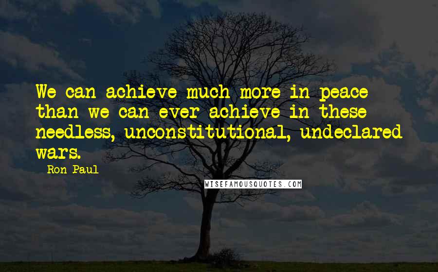 Ron Paul Quotes: We can achieve much more in peace than we can ever achieve in these needless, unconstitutional, undeclared wars.