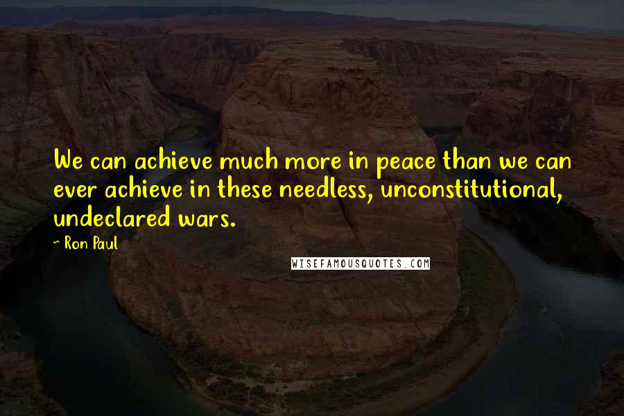 Ron Paul Quotes: We can achieve much more in peace than we can ever achieve in these needless, unconstitutional, undeclared wars.