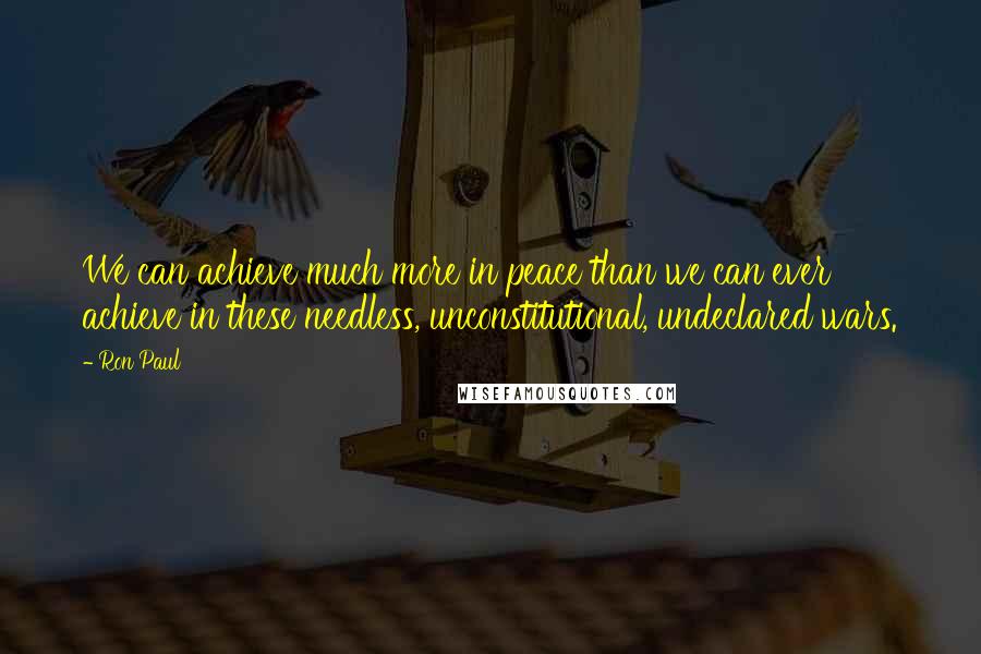 Ron Paul Quotes: We can achieve much more in peace than we can ever achieve in these needless, unconstitutional, undeclared wars.