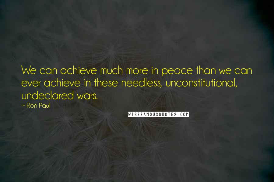 Ron Paul Quotes: We can achieve much more in peace than we can ever achieve in these needless, unconstitutional, undeclared wars.