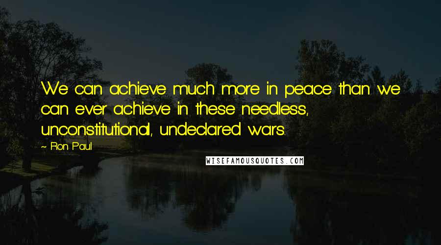 Ron Paul Quotes: We can achieve much more in peace than we can ever achieve in these needless, unconstitutional, undeclared wars.