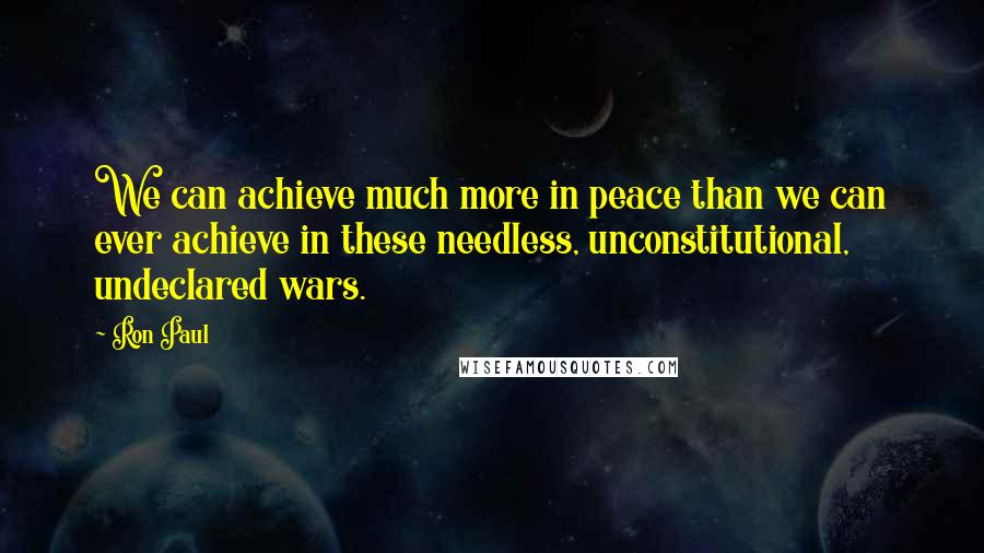 Ron Paul Quotes: We can achieve much more in peace than we can ever achieve in these needless, unconstitutional, undeclared wars.