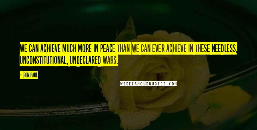 Ron Paul Quotes: We can achieve much more in peace than we can ever achieve in these needless, unconstitutional, undeclared wars.