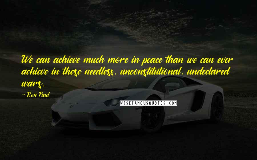 Ron Paul Quotes: We can achieve much more in peace than we can ever achieve in these needless, unconstitutional, undeclared wars.