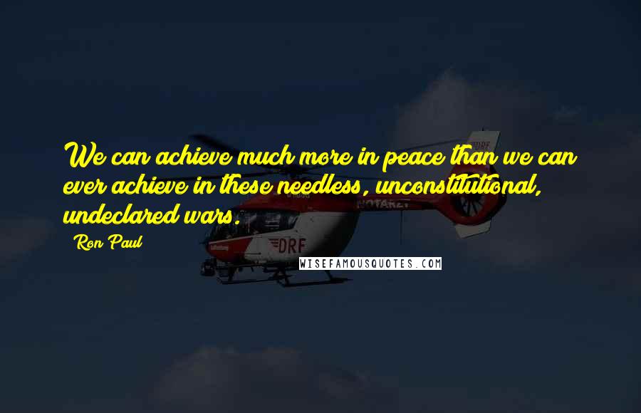 Ron Paul Quotes: We can achieve much more in peace than we can ever achieve in these needless, unconstitutional, undeclared wars.