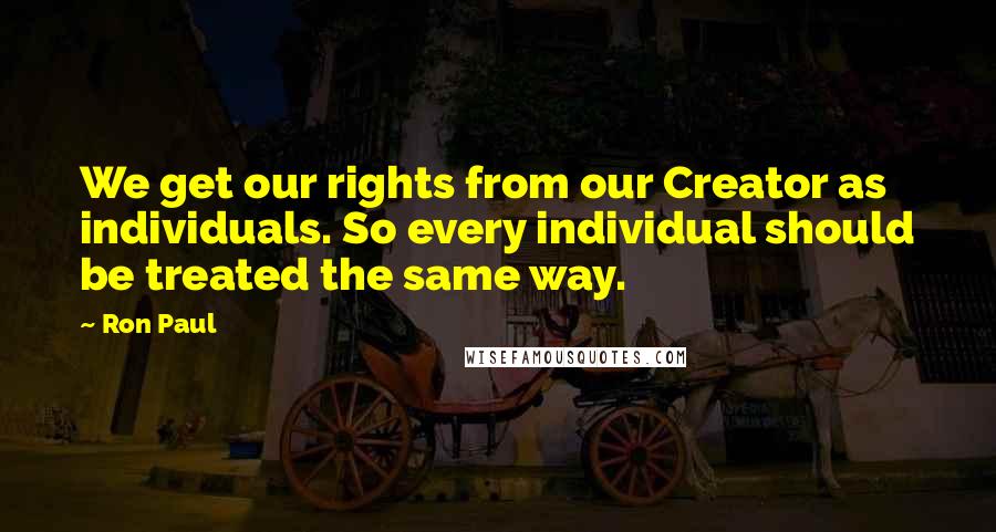 Ron Paul Quotes: We get our rights from our Creator as individuals. So every individual should be treated the same way.