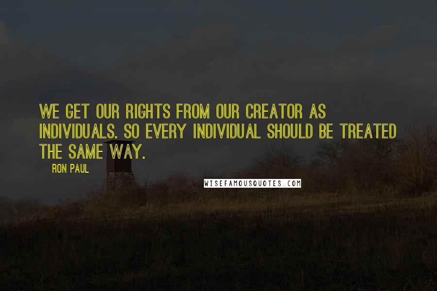 Ron Paul Quotes: We get our rights from our Creator as individuals. So every individual should be treated the same way.